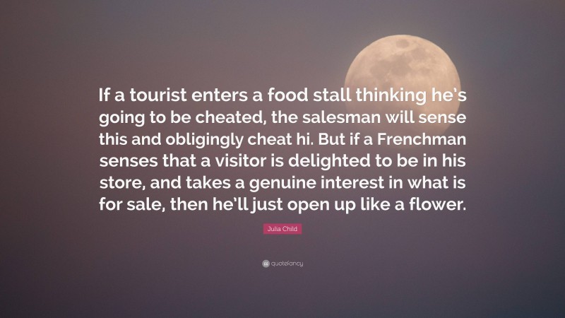 Julia Child Quote: “If a tourist enters a food stall thinking he’s going to be cheated, the salesman will sense this and obligingly cheat hi. But if a Frenchman senses that a visitor is delighted to be in his store, and takes a genuine interest in what is for sale, then he’ll just open up like a flower.”