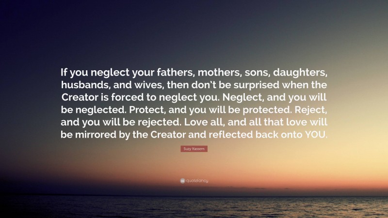 Suzy Kassem Quote: “If you neglect your fathers, mothers, sons, daughters, husbands, and wives, then don’t be surprised when the Creator is forced to neglect you. Neglect, and you will be neglected. Protect, and you will be protected. Reject, and you will be rejected. Love all, and all that love will be mirrored by the Creator and reflected back onto YOU.”