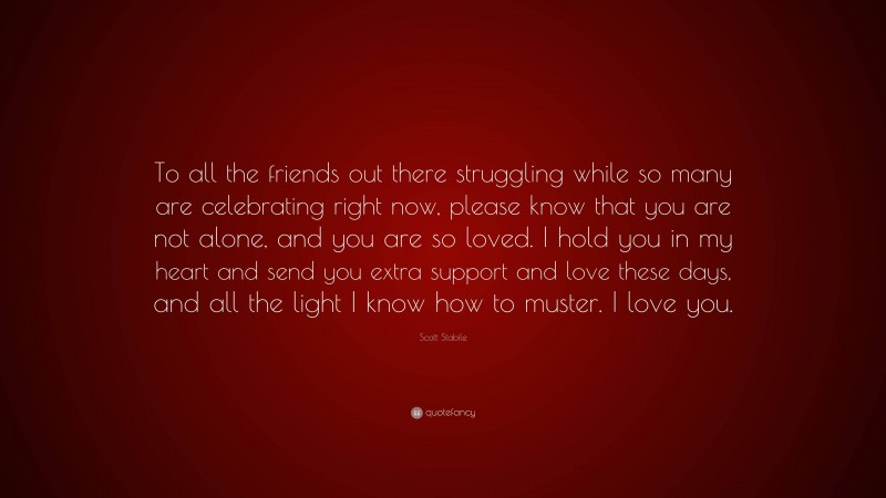 Scott Stabile Quote: “To all the friends out there struggling while so many are celebrating right now, please know that you are not alone, and you are so loved. I hold you in my heart and send you extra support and love these days, and all the light I know how to muster. I love you.”