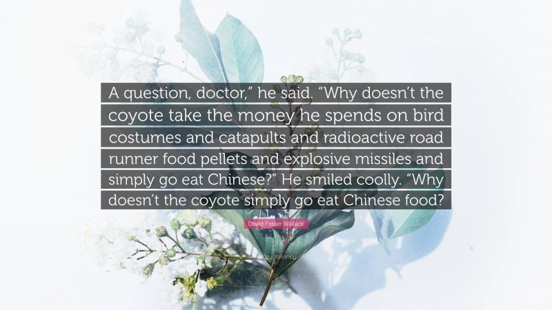 David Foster Wallace Quote: “A question, doctor,” he said. “Why doesn’t the coyote take the money he spends on bird costumes and catapults and radioactive road runner food pellets and explosive missiles and simply go eat Chinese?” He smiled coolly. “Why doesn’t the coyote simply go eat Chinese food?”