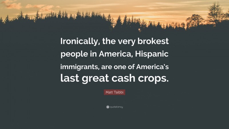 Matt Taibbi Quote: “Ironically, the very brokest people in America, Hispanic immigrants, are one of America’s last great cash crops.”