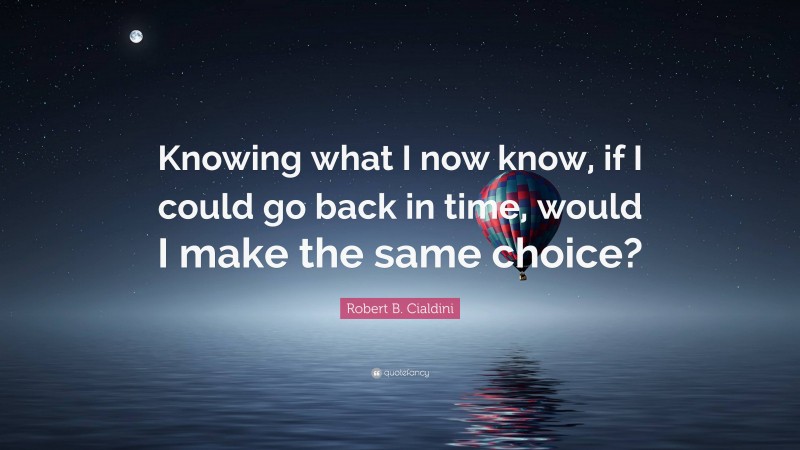Robert B. Cialdini Quote: “Knowing what I now know, if I could go back in time, would I make the same choice?”