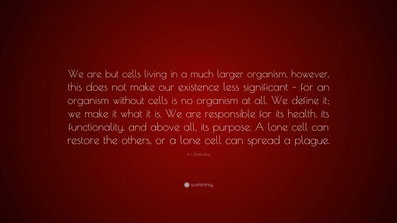 A.J. Darkholme Quote: “We are but cells living in a much larger organism, however, this does not make our existence less significant – for an organism without cells is no organism at all. We define it; we make it what it is. We are responsible for its health, its functionality, and above all, its purpose. A lone cell can restore the others, or a lone cell can spread a plague.”