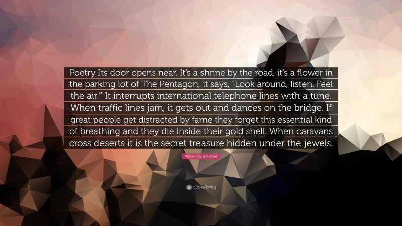 William Edgar Stafford Quote: “Poetry Its door opens near. It’s a shrine by the road, it’s a flower in the parking lot of The Pentagon, it says, “Look around, listen. Feel the air.” It interrupts international telephone lines with a tune. When traffic lines jam, it gets out and dances on the bridge. If great people get distracted by fame they forget this essential kind of breathing and they die inside their gold shell. When caravans cross deserts it is the secret treasure hidden under the jewels.”