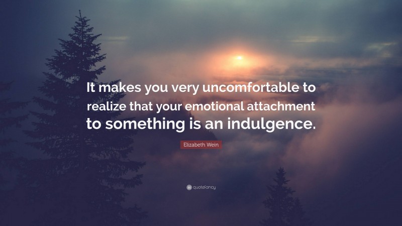 Elizabeth Wein Quote: “It makes you very uncomfortable to realize that your emotional attachment to something is an indulgence.”