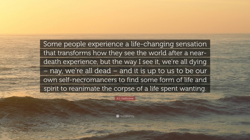 A.J. Darkholme Quote: “Some people experience a life-changing sensation that transforms how they see the world after a near-death experience, but the way I see it, we’re all dying – nay, we’re all dead – and it is up to us to be our own self-necromancers to find some form of life and spirit to reanimate the corpse of a life spent wanting.”