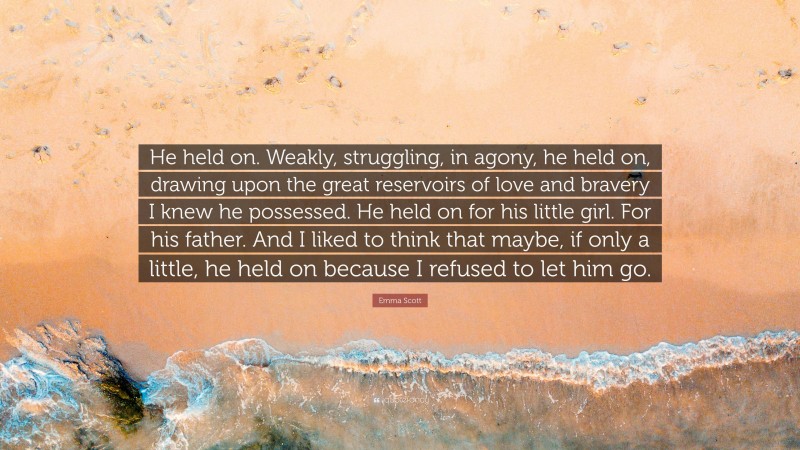 Emma Scott Quote: “He held on. Weakly, struggling, in agony, he held on, drawing upon the great reservoirs of love and bravery I knew he possessed. He held on for his little girl. For his father. And I liked to think that maybe, if only a little, he held on because I refused to let him go.”