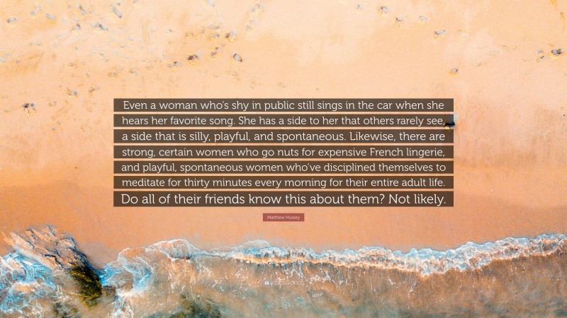 Matthew Hussey Quote: “Even a woman who’s shy in public still sings in the car when she hears her favorite song. She has a side to her that others rarely see, a side that is silly, playful, and spontaneous. Likewise, there are strong, certain women who go nuts for expensive French lingerie, and playful, spontaneous women who’ve disciplined themselves to meditate for thirty minutes every morning for their entire adult life. Do all of their friends know this about them? Not likely.”