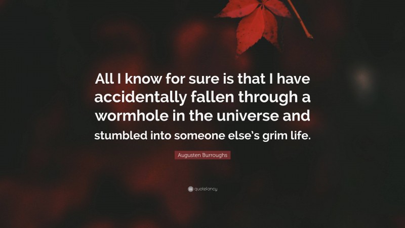 Augusten Burroughs Quote: “All I know for sure is that I have accidentally fallen through a wormhole in the universe and stumbled into someone else’s grim life.”