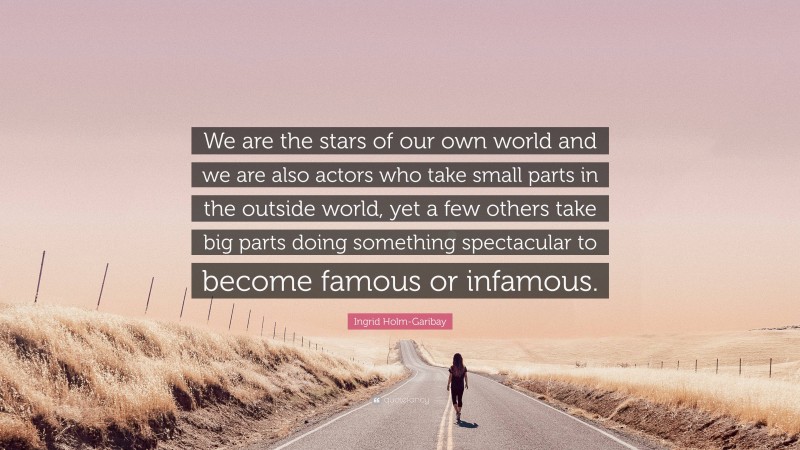 Ingrid Holm-Garibay Quote: “We are the stars of our own world and we are also actors who take small parts in the outside world, yet a few others take big parts doing something spectacular to become famous or infamous.”