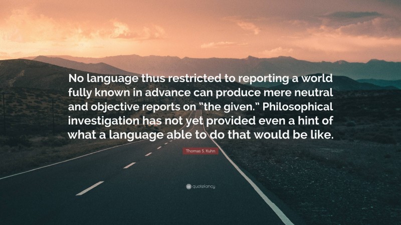Thomas S. Kuhn Quote: “No language thus restricted to reporting a world fully known in advance can produce mere neutral and objective reports on “the given.” Philosophical investigation has not yet provided even a hint of what a language able to do that would be like.”