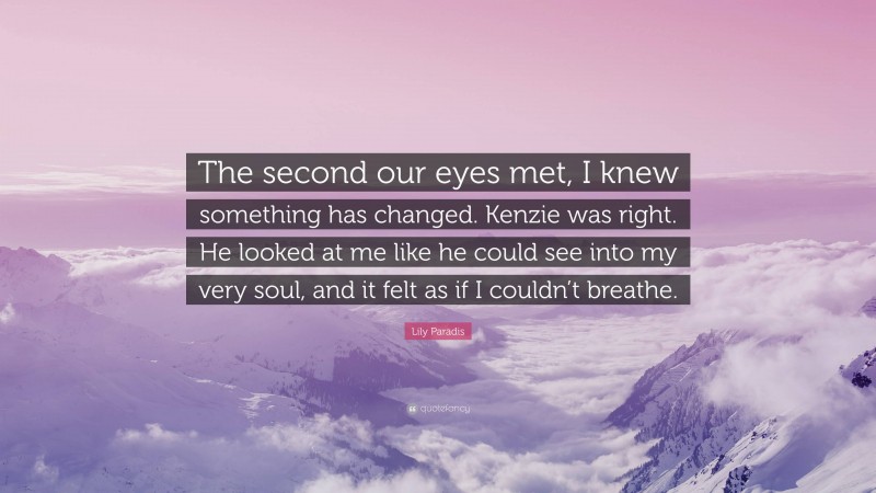 Lily Paradis Quote: “The second our eyes met, I knew something has changed. Kenzie was right. He looked at me like he could see into my very soul, and it felt as if I couldn’t breathe.”