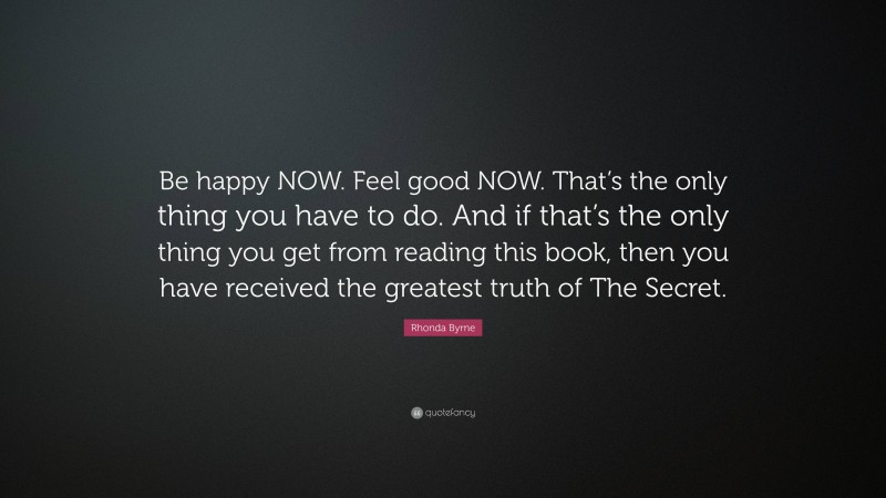 Rhonda Byrne Quote: “Be happy NOW. Feel good NOW. That’s the only thing you have to do. And if that’s the only thing you get from reading this book, then you have received the greatest truth of The Secret.”