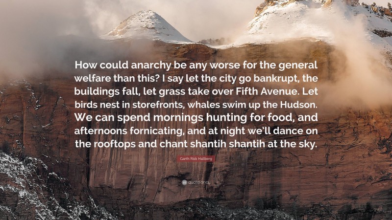 Garth Risk Hallberg Quote: “How could anarchy be any worse for the general welfare than this? I say let the city go bankrupt, the buildings fall, let grass take over Fifth Avenue. Let birds nest in storefronts, whales swim up the Hudson. We can spend mornings hunting for food, and afternoons fornicating, and at night we’ll dance on the rooftops and chant shantih shantih at the sky.”