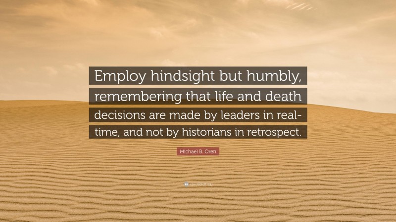 Michael B. Oren Quote: “Employ hindsight but humbly, remembering that life and death decisions are made by leaders in real-time, and not by historians in retrospect.”