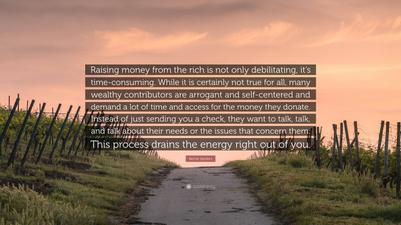 Bernie Sanders Quote: “Raising money from the rich is not only debilitating, it’s time-consuming. While it is certainly not true for all, many wealthy contributors are arrogant and self-centered and demand a lot of time and access for the money they donate. Instead of just sending you a check, they want to talk, talk, and talk about their needs or the issues that concern them. This process drains the energy right out of you.”