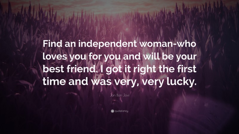 Jon Bon Jovi Quote: “Find an independent woman-who loves you for you and will be your best friend. I got it right the first time and was very, very lucky.”