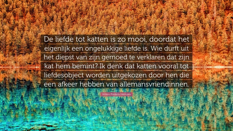 Willem Frederik Hermans Quote: “De liefde tot katten is zo mooi, doordat het eigenlijk een ongelukkige liefde is. Wie durft uit het diepst van zijn gemoed te verklaren dat zijn kat hem bemint? Ik denk dat katten vooral tot liefdesobject worden uitgekozen door hen die een afkeer hebben van allemansvriendinnen.”