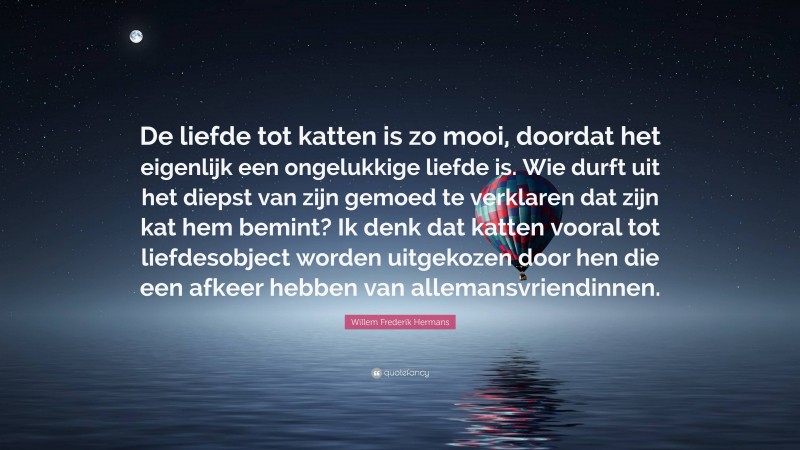 Willem Frederik Hermans Quote: “De liefde tot katten is zo mooi, doordat het eigenlijk een ongelukkige liefde is. Wie durft uit het diepst van zijn gemoed te verklaren dat zijn kat hem bemint? Ik denk dat katten vooral tot liefdesobject worden uitgekozen door hen die een afkeer hebben van allemansvriendinnen.”