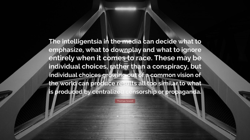 Thomas Sowell Quote: “The intelligentsia in the media can decide what to emphasize, what to downplay and what to ignore entirely when it comes to race. These may be individual choices, rather than a conspiracy, but individual choices growing out of a common vision of the world can produce results all too similar to what is produced by centralized censorship or propaganda.”