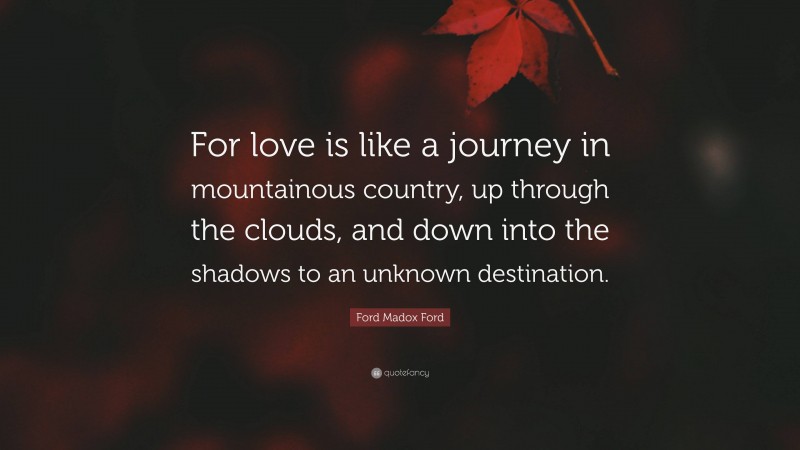 Ford Madox Ford Quote: “For love is like a journey in mountainous country, up through the clouds, and down into the shadows to an unknown destination.”