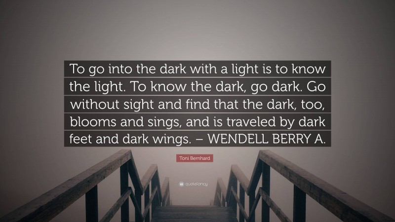 Toni Bernhard Quote: “To go into the dark with a light is to know the light. To know the dark, go dark. Go without sight and find that the dark, too, blooms and sings, and is traveled by dark feet and dark wings. – WENDELL BERRY A.”