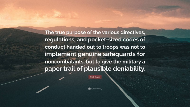 Nick Turse Quote: “The true purpose of the various directives, regulations, and pocket-sized codes of conduct handed out to troops was not to implement genuine safeguards for noncombatants, but to give the military a paper trail of plausible deniability.”