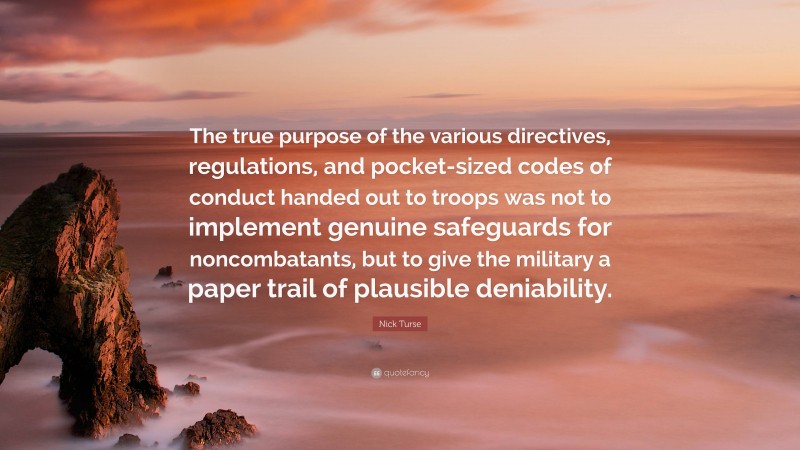 Nick Turse Quote: “The true purpose of the various directives, regulations, and pocket-sized codes of conduct handed out to troops was not to implement genuine safeguards for noncombatants, but to give the military a paper trail of plausible deniability.”