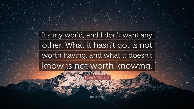 Kenneth Grahame Quote: “It’s my world, and I don’t want any other. What it hasn’t got is not worth having, and what it doesn’t know is not worth knowing.”