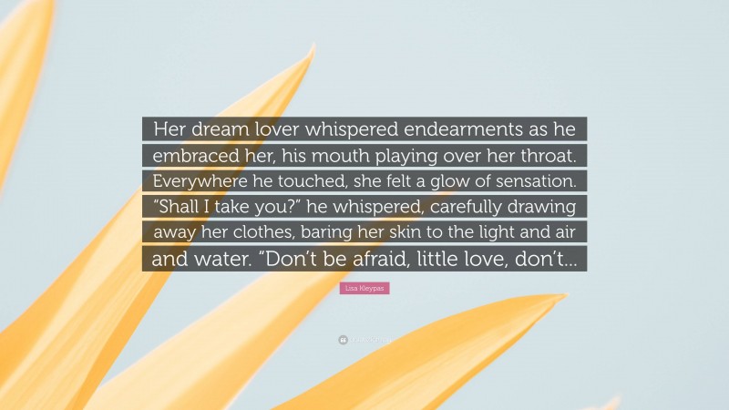Lisa Kleypas Quote: “Her dream lover whispered endearments as he embraced her, his mouth playing over her throat. Everywhere he touched, she felt a glow of sensation. “Shall I take you?” he whispered, carefully drawing away her clothes, baring her skin to the light and air and water. “Don’t be afraid, little love, don’t...”