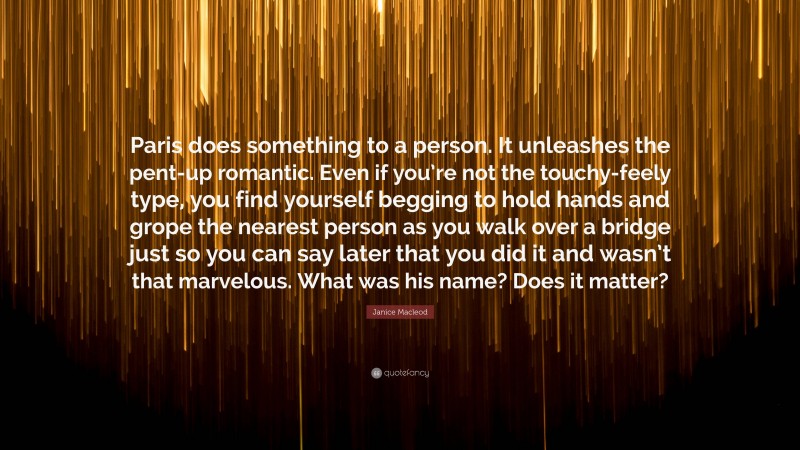 Janice Macleod Quote: “Paris does something to a person. It unleashes the pent-up romantic. Even if you’re not the touchy-feely type, you find yourself begging to hold hands and grope the nearest person as you walk over a bridge just so you can say later that you did it and wasn’t that marvelous. What was his name? Does it matter?”