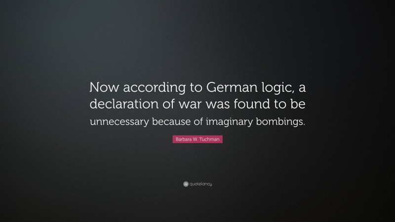 Barbara W. Tuchman Quote: “Now according to German logic, a declaration of war was found to be unnecessary because of imaginary bombings.”