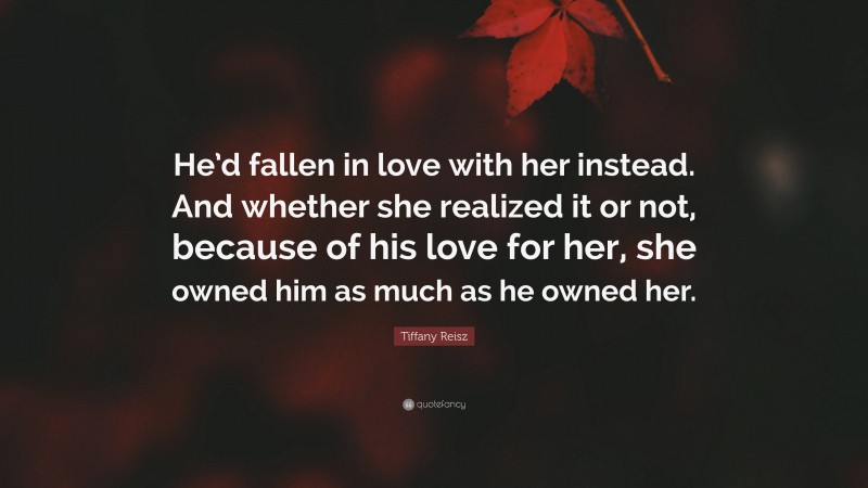 Tiffany Reisz Quote: “He’d fallen in love with her instead. And whether she realized it or not, because of his love for her, she owned him as much as he owned her.”