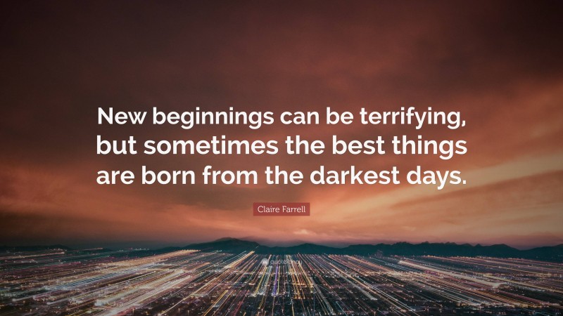 Claire Farrell Quote: “New beginnings can be terrifying, but sometimes the best things are born from the darkest days.”