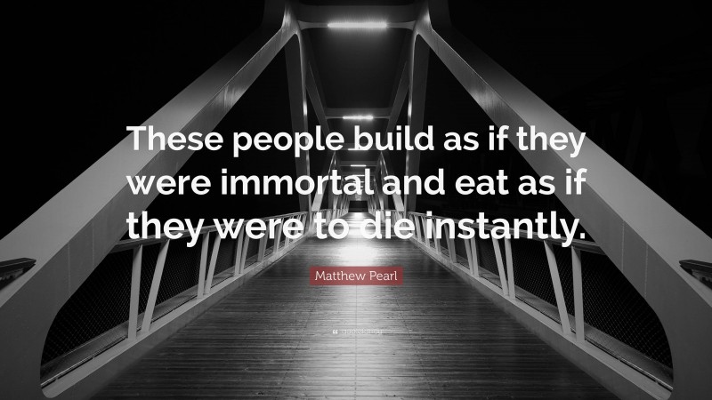 Matthew Pearl Quote: “These people build as if they were immortal and eat as if they were to die instantly.”