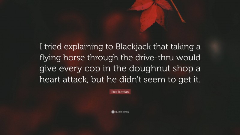 Rick Riordan Quote: “I tried explaining to Blackjack that taking a flying horse through the drive-thru would give every cop in the doughnut shop a heart attack, but he didn’t seem to get it.”