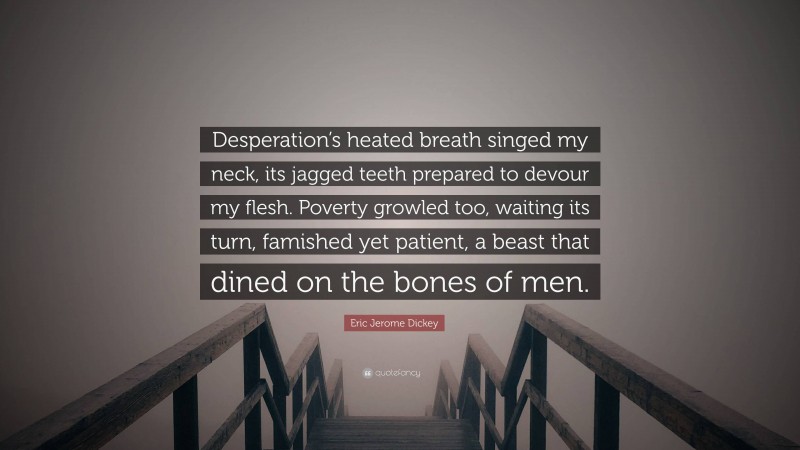 Eric Jerome Dickey Quote: “Desperation’s heated breath singed my neck, its jagged teeth prepared to devour my flesh. Poverty growled too, waiting its turn, famished yet patient, a beast that dined on the bones of men.”