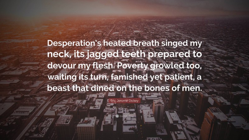Eric Jerome Dickey Quote: “Desperation’s heated breath singed my neck, its jagged teeth prepared to devour my flesh. Poverty growled too, waiting its turn, famished yet patient, a beast that dined on the bones of men.”