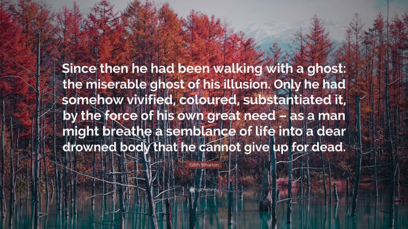 Edith Wharton Quote: “Since then he had been walking with a ghost: the miserable ghost of his illusion. Only he had somehow vivified, coloured, substantiated it, by the force of his own great need – as a man might breathe a semblance of life into a dear drowned body that he cannot give up for dead.”