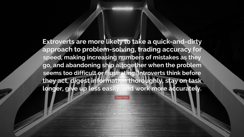 Susan Cain Quote: “Extroverts are more likely to take a quick-and-dirty approach to problem-solving, trading accuracy for speed, making increasing numbers of mistakes as they go, and abandoning ship altogether when the problem seems too difficult or frustrating. Introverts think before they act, digest information thoroughly, stay on task longer, give up less easily, and work more accurately.”