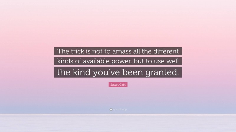 Susan Cain Quote: “The trick is not to amass all the different kinds of available power, but to use well the kind you’ve been granted.”