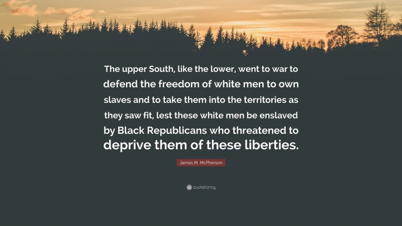 James M. McPherson Quote: “The upper South, like the lower, went to war to defend the freedom of white men to own slaves and to take them into the territories as they saw fit, lest these white men be enslaved by Black Republicans who threatened to deprive them of these liberties.”