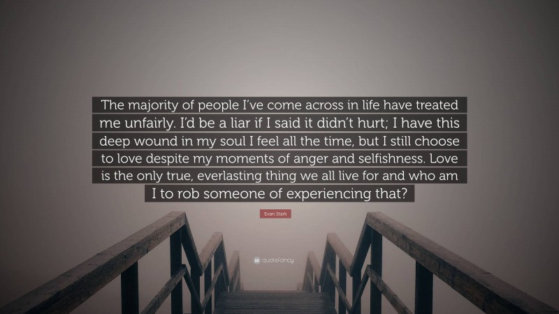 Evan Stark Quote: “The majority of people I’ve come across in life have treated me unfairly. I’d be a liar if I said it didn’t hurt; I have this deep wound in my soul I feel all the time, but I still choose to love despite my moments of anger and selfishness. Love is the only true, everlasting thing we all live for and who am I to rob someone of experiencing that?”