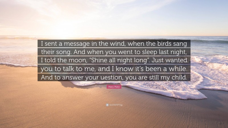 Mary Mary Quote: “I sent a message in the wind, when the birds sang their song. And when you went to sleep last night, I told the moon, “Shine all night long”. Just wanted you to talk to me, and I know it’s been a while. And to answer your uestion, you are still my child.”