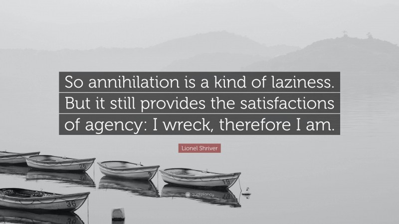 Lionel Shriver Quote: “So annihilation is a kind of laziness. But it still provides the satisfactions of agency: I wreck, therefore I am.”