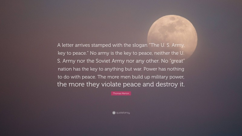 Thomas Merton Quote: “A letter arrives stamped with the slogan “The U. S. Army, key to peace.” No army is the key to peace, neither the U. S. Army nor the Soviet Army nor any other. No “great” nation has the key to anything but war. Power has nothing to do with peace. The more men build up military power, the more they violate peace and destroy it.”