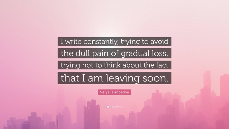 Marya Hornbacher Quote: “I write constantly, trying to avoid the dull pain of gradual loss, trying not to think about the fact that I am leaving soon.”