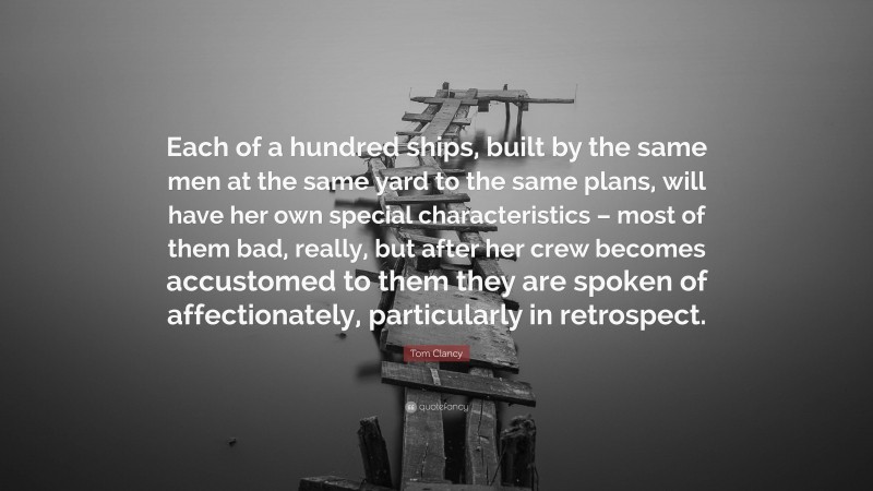 Tom Clancy Quote: “Each of a hundred ships, built by the same men at the same yard to the same plans, will have her own special characteristics – most of them bad, really, but after her crew becomes accustomed to them they are spoken of affectionately, particularly in retrospect.”