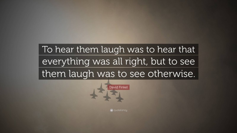 David Finkel Quote: “To hear them laugh was to hear that everything was all right, but to see them laugh was to see otherwise.”