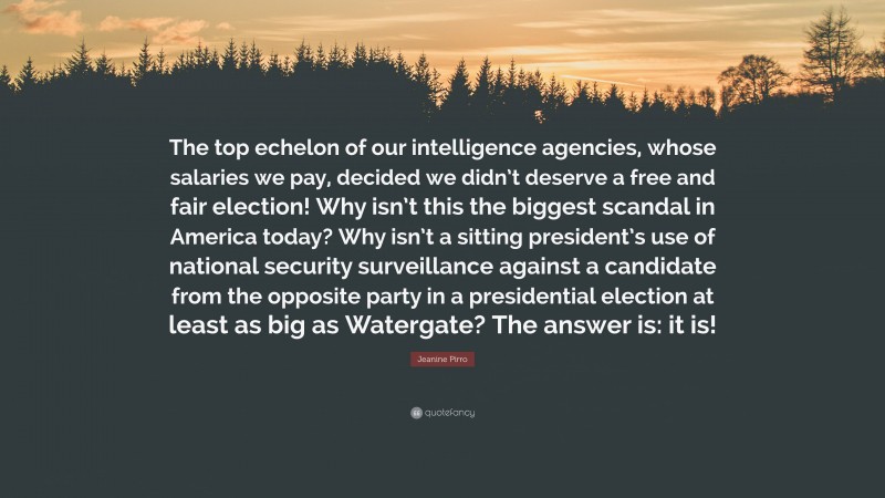 Jeanine Pirro Quote: “The top echelon of our intelligence agencies, whose salaries we pay, decided we didn’t deserve a free and fair election! Why isn’t this the biggest scandal in America today? Why isn’t a sitting president’s use of national security surveillance against a candidate from the opposite party in a presidential election at least as big as Watergate? The answer is: it is!”